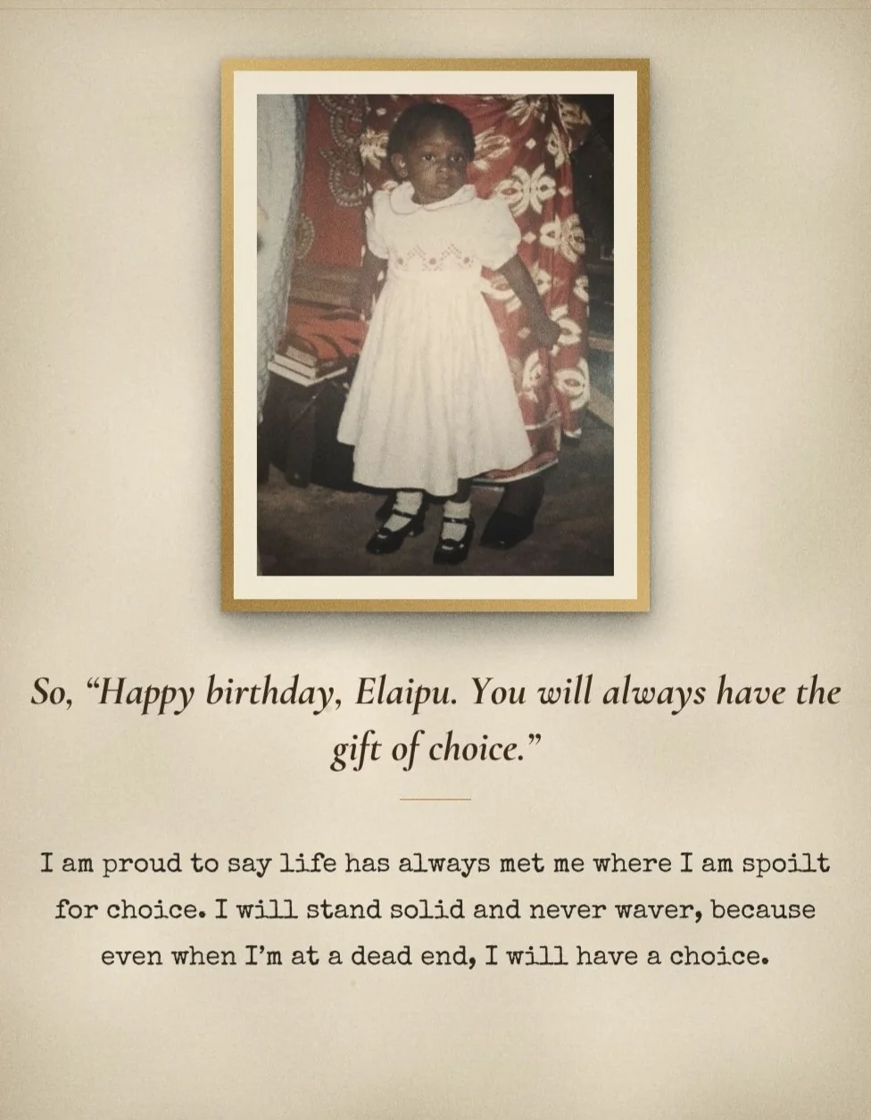 A framed childhood photo of Peace in a white dress, above the words: So, “Happy birthday, Elaipu. You will always have the gift of choice.” I am proud to say life has always met me where I am spoilt for choice. I will stand solid and never waver, because even when I'm at a dead end, I will have a choice.